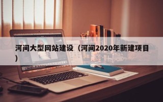 惠州河间大型网站建设（河间2020年新建项目）