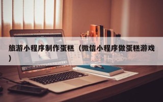 惠州旅游小程序制作蛋糕（微信小程序做蛋糕游戏）